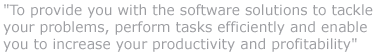 "To provide you with the software solutions to tackle your problems, perform tasks efficiently and enable you to increase your productivity and profitability